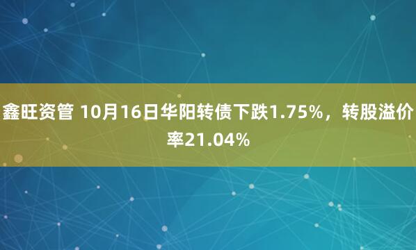 鑫旺资管 10月16日华阳转债下跌1.75%，转股溢价率21.04%
