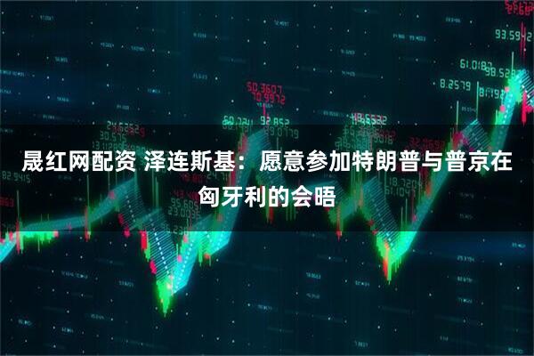晟红网配资 泽连斯基：愿意参加特朗普与普京在匈牙利的会晤