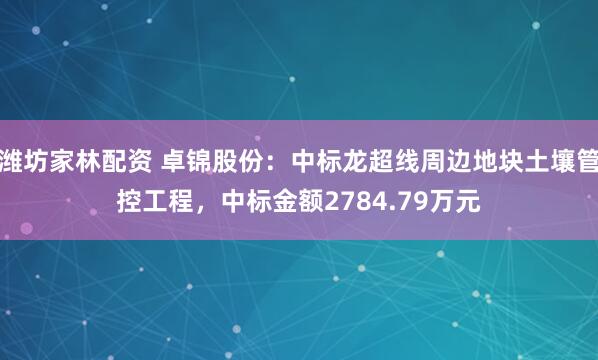 潍坊家林配资 卓锦股份:中标龙超线周边地块土壤管控工程,中标金额2784.79万元
