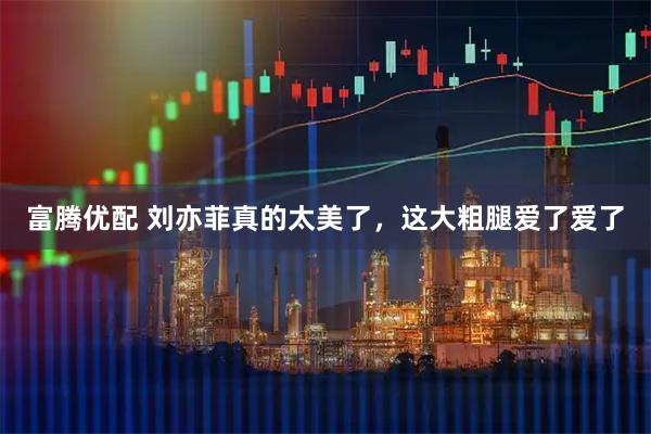 富腾优配 刘亦菲真的太美了，这大粗腿爱了爱了
