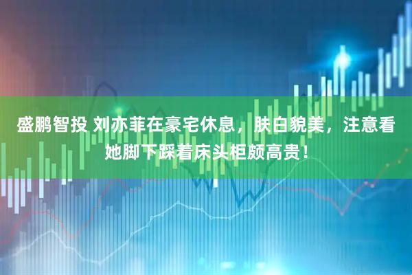 盛鹏智投 刘亦菲在豪宅休息，肤白貌美，注意看她脚下踩着床头柜颇高贵！
