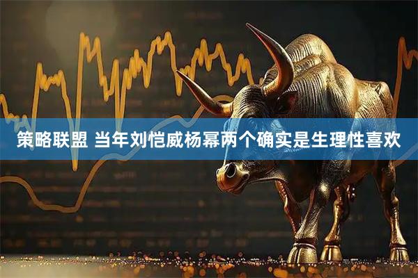策略联盟 当年刘恺威杨幂两个确实是生理性喜欢